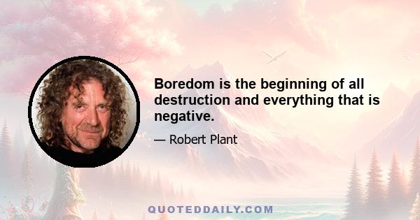 Boredom is the beginning of all destruction and everything that is negative.