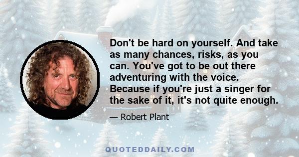 Don't be hard on yourself. And take as many chances, risks, as you can. You've got to be out there adventuring with the voice. Because if you're just a singer for the sake of it, it's not quite enough.