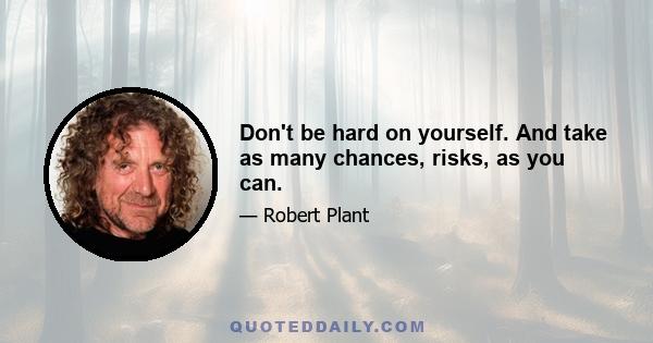 Don't be hard on yourself. And take as many chances, risks, as you can.