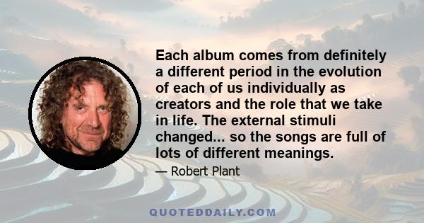 Each album comes from definitely a different period in the evolution of each of us individually as creators and the role that we take in life. The external stimuli changed... so the songs are full of lots of different