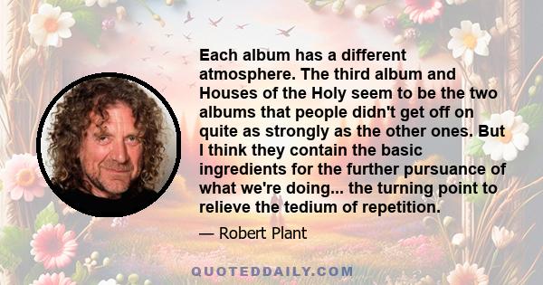 Each album has a different atmosphere. The third album and Houses of the Holy seem to be the two albums that people didn't get off on quite as strongly as the other ones. But I think they contain the basic ingredients