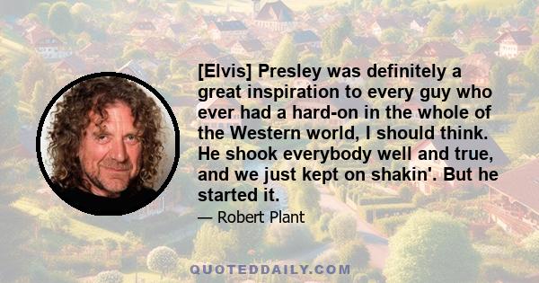 [Elvis] Presley was definitely a great inspiration to every guy who ever had a hard-on in the whole of the Western world, I should think. He shook everybody well and true, and we just kept on shakin'. But he started it.