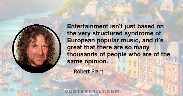 Entertainment isn't just based on the very structured syndrome of European popular music, and it's great that there are so many thousands of people who are of the same opinion.