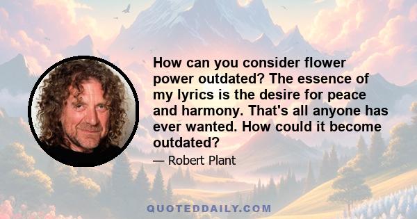 How can you consider flower power outdated? The essence of my lyrics is the desire for peace and harmony. That's all anyone has ever wanted. How could it become outdated?