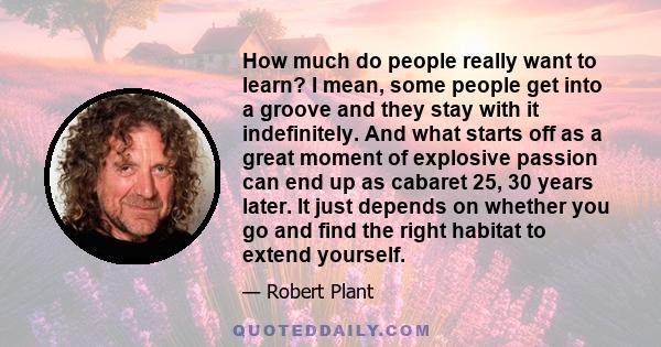 How much do people really want to learn? I mean, some people get into a groove and they stay with it indefinitely. And what starts off as a great moment of explosive passion can end up as cabaret 25, 30 years later. It