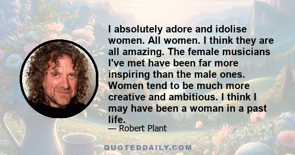 I absolutely adore and idolise women. All women. I think they are all amazing. The female musicians I've met have been far more inspiring than the male ones. Women tend to be much more creative and ambitious. I think I