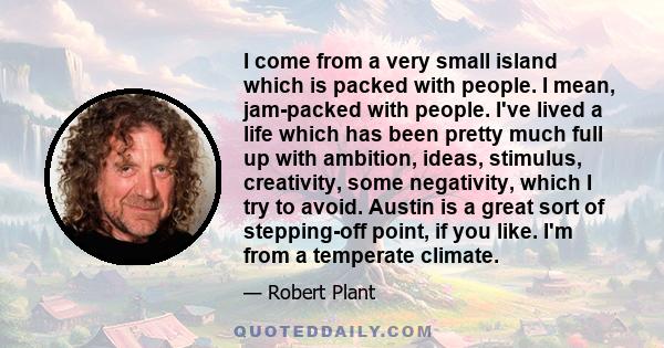 I come from a very small island which is packed with people. I mean, jam-packed with people. I've lived a life which has been pretty much full up with ambition, ideas, stimulus, creativity, some negativity, which I try