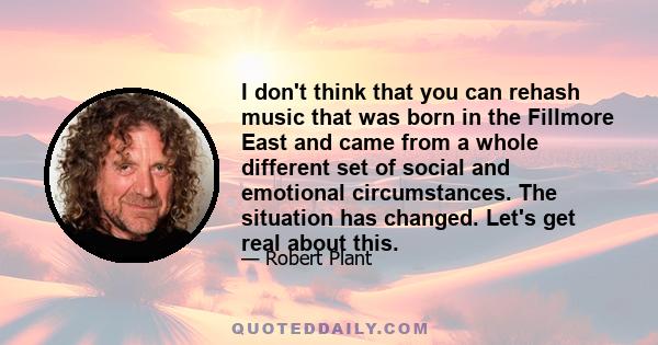 I don't think that you can rehash music that was born in the Fillmore East and came from a whole different set of social and emotional circumstances. The situation has changed. Let's get real about this.