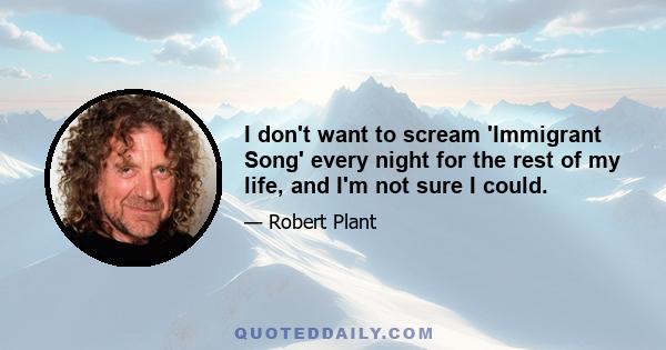 I don't want to scream 'Immigrant Song' every night for the rest of my life, and I'm not sure I could.