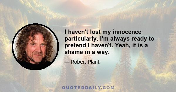 I haven't lost my innocence particularly. I'm always ready to pretend I haven't. Yeah, it is a shame in a way.