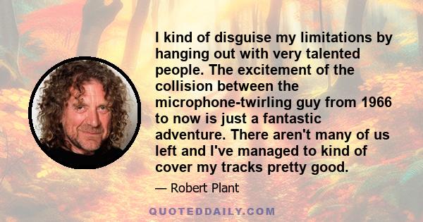 I kind of disguise my limitations by hanging out with very talented people. The excitement of the collision between the microphone-twirling guy from 1966 to now is just a fantastic adventure. There aren't many of us