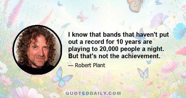 I know that bands that haven't put out a record for 10 years are playing to 20,000 people a night. But that's not the achievement.