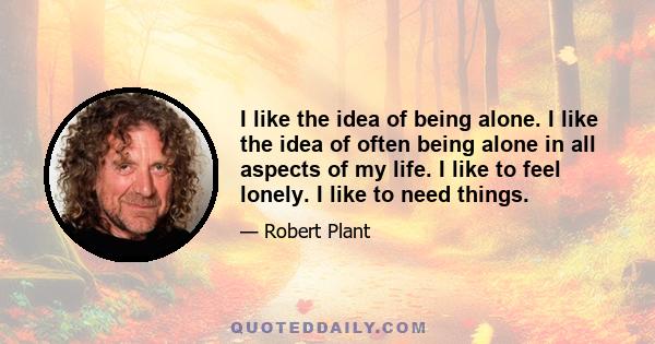 I like the idea of being alone. I like the idea of often being alone in all aspects of my life. I like to feel lonely. I like to need things.