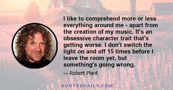 I like to comprehend more or less everything around me - apart from the creation of my music. It's an obsessive character trait that's getting worse. I don't switch the light on and off 15 times before I leave the room