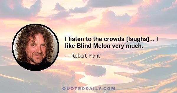 I listen to the crowds [laughs]... I like Blind Melon very much.