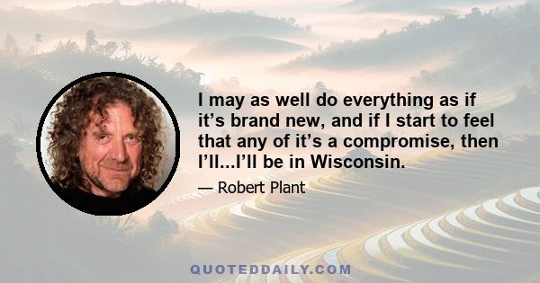 I may as well do everything as if it’s brand new, and if I start to feel that any of it’s a compromise, then I’ll...I’ll be in Wisconsin.