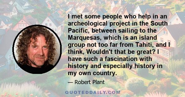 I met some people who help in an archeological project in the South Pacific, between sailing to the Marquesas, which is an island group not too far from Tahiti, and I think, Wouldn't that be great? I have such a