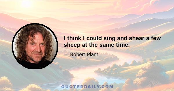 I think I could sing and shear a few sheep at the same time.