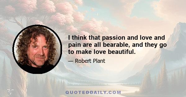 I think that passion and love and pain are all bearable, and they go to make love beautiful.