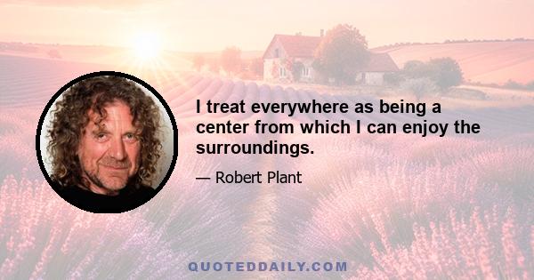 I treat everywhere as being a center from which I can enjoy the surroundings.