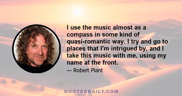 I use the music almost as a compass in some kind of quasi-romantic way. I try and go to places that I'm intrigued by, and I take this music with me, using my name at the front.