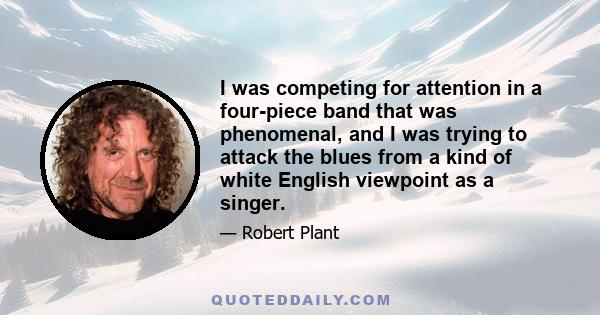 I was competing for attention in a four-piece band that was phenomenal, and I was trying to attack the blues from a kind of white English viewpoint as a singer.