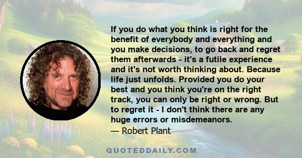 If you do what you think is right for the benefit of everybody and everything and you make decisions, to go back and regret them afterwards - it's a futile experience and it's not worth thinking about. Because life just 