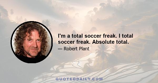 I'm a total soccer freak. I total soccer freak. Absolute total.