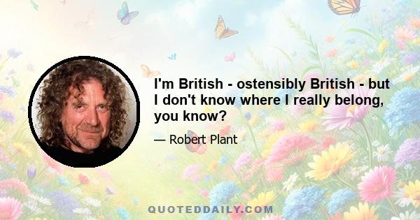 I'm British - ostensibly British - but I don't know where I really belong, you know?