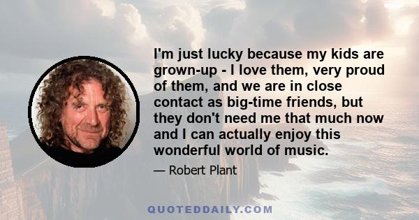 I'm just lucky because my kids are grown-up - I love them, very proud of them, and we are in close contact as big-time friends, but they don't need me that much now and I can actually enjoy this wonderful world of music.