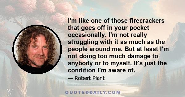 I'm like one of those firecrackers that goes off in your pocket occasionally. I'm not really struggling with it as much as the people around me. But at least I'm not doing too much damage to anybody or to myself. It's