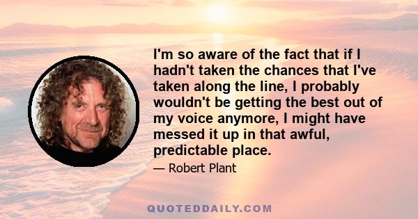 I'm so aware of the fact that if I hadn't taken the chances that I've taken along the line, I probably wouldn't be getting the best out of my voice anymore, I might have messed it up in that awful, predictable place.