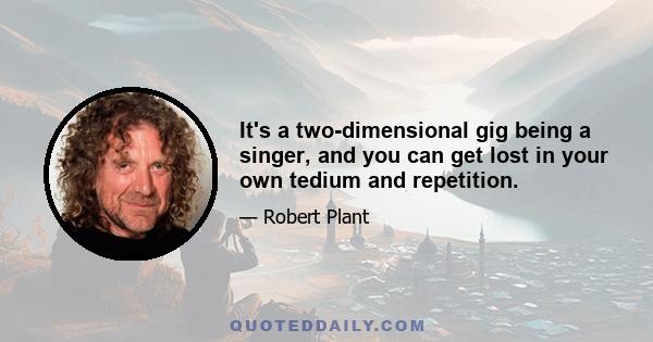 It's a two-dimensional gig being a singer, and you can get lost in your own tedium and repetition.