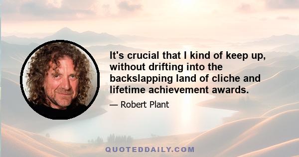 It's crucial that I kind of keep up, without drifting into the backslapping land of cliche and lifetime achievement awards.