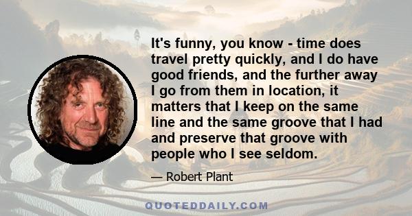 It's funny, you know - time does travel pretty quickly, and I do have good friends, and the further away I go from them in location, it matters that I keep on the same line and the same groove that I had and preserve