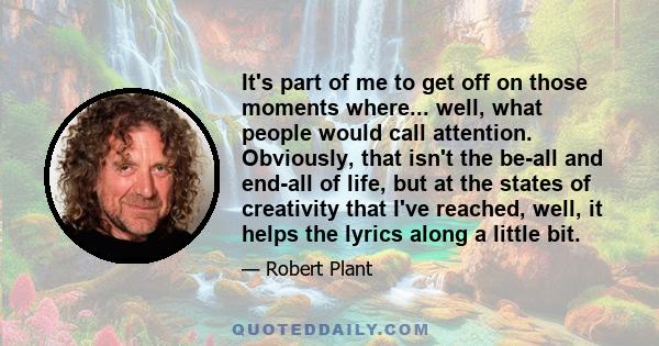 It's part of me to get off on those moments where... well, what people would call attention. Obviously, that isn't the be-all and end-all of life, but at the states of creativity that I've reached, well, it helps the