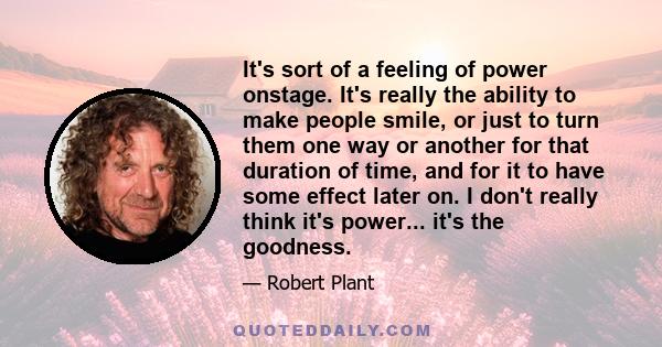 It's sort of a feeling of power onstage. It's really the ability to make people smile, or just to turn them one way or another for that duration of time, and for it to have some effect later on. I don't really think