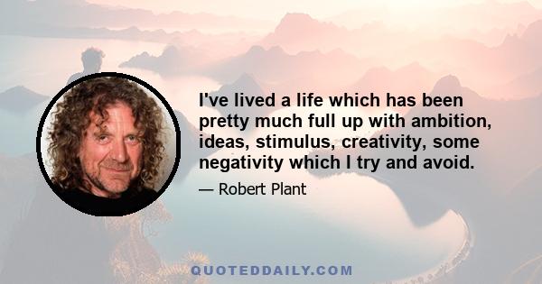 I've lived a life which has been pretty much full up with ambition, ideas, stimulus, creativity, some negativity which I try and avoid.