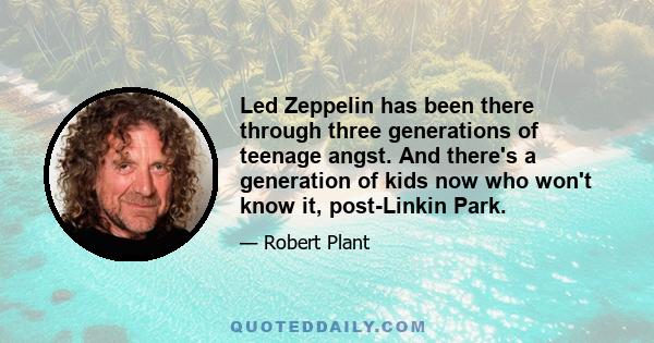 Led Zeppelin has been there through three generations of teenage angst. And there's a generation of kids now who won't know it, post-Linkin Park.