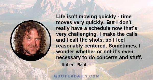 Life isn't moving quickly - time moves very quickly. But I don't really have a schedule now that's very challenging. I make the calls and I call the shots, so I feel reasonably centered. Sometimes, I wonder whether or