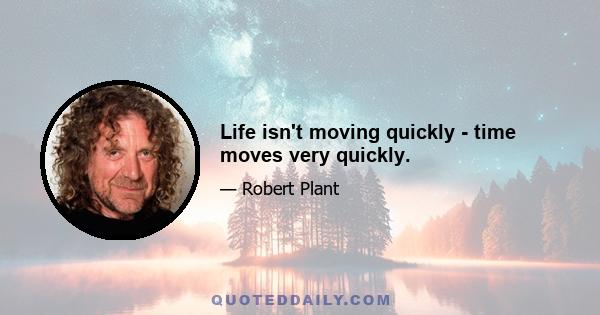 Life isn't moving quickly - time moves very quickly.