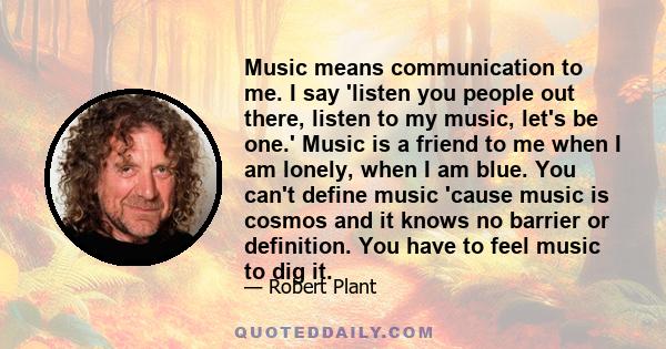 Music means communication to me. I say 'listen you people out there, listen to my music, let's be one.' Music is a friend to me when I am lonely, when I am blue. You can't define music 'cause music is cosmos and it