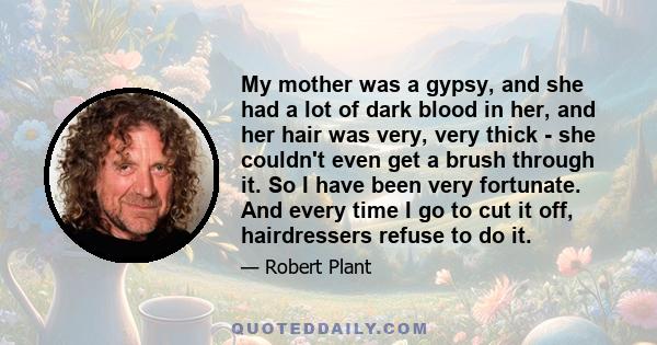 My mother was a gypsy, and she had a lot of dark blood in her, and her hair was very, very thick - she couldn't even get a brush through it. So I have been very fortunate. And every time I go to cut it off, hairdressers 