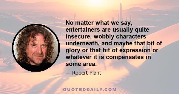 No matter what we say, entertainers are usually quite insecure, wobbly characters underneath, and maybe that bit of glory or that bit of expression or whatever it is compensates in some area.