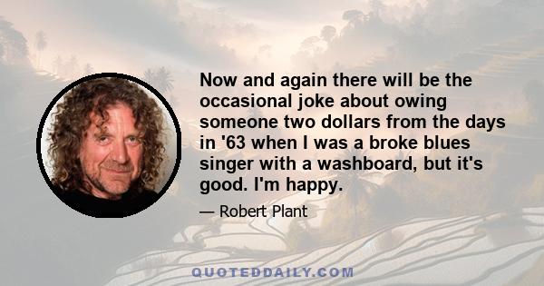 Now and again there will be the occasional joke about owing someone two dollars from the days in '63 when I was a broke blues singer with a washboard, but it's good. I'm happy.