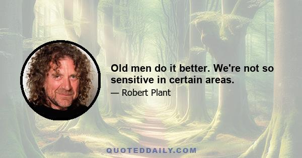 Old men do it better. We're not so sensitive in certain areas.