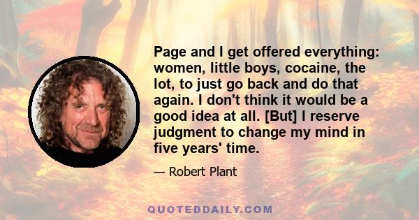 Page and I get offered everything: women, little boys, cocaine, the lot, to just go back and do that again. I don't think it would be a good idea at all. [But] I reserve judgment to change my mind in five years' time.