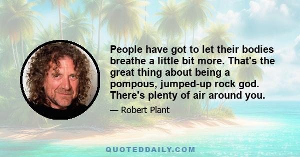 People have got to let their bodies breathe a little bit more. That's the great thing about being a pompous, jumped-up rock god. There's plenty of air around you.