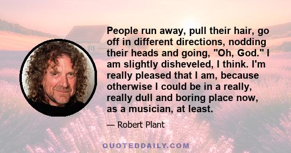 People run away, pull their hair, go off in different directions, nodding their heads and going, Oh, God. I am slightly disheveled, I think. I'm really pleased that I am, because otherwise I could be in a really, really 