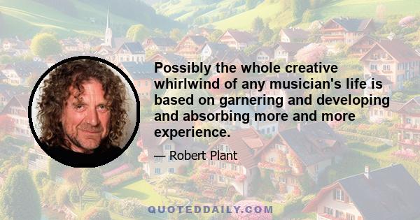 Possibly the whole creative whirlwind of any musician's life is based on garnering and developing and absorbing more and more experience.